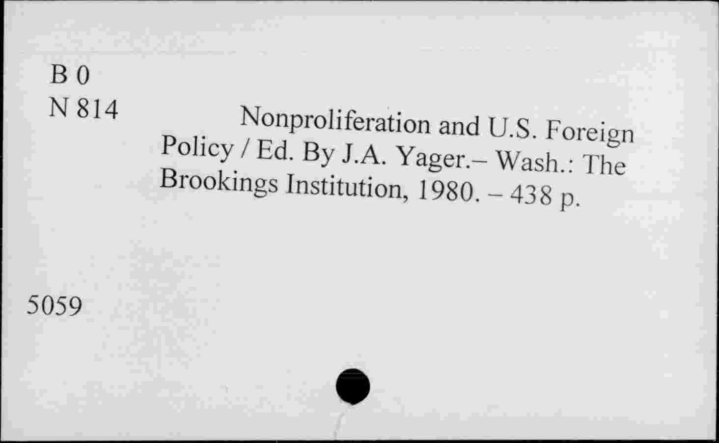 ﻿BO
N814
Nonproliferation and U.S. Foreign Policy / Ed. By J.A. Yager.- Wash.: The Brookings Institution, 1980. - 438 p
5059